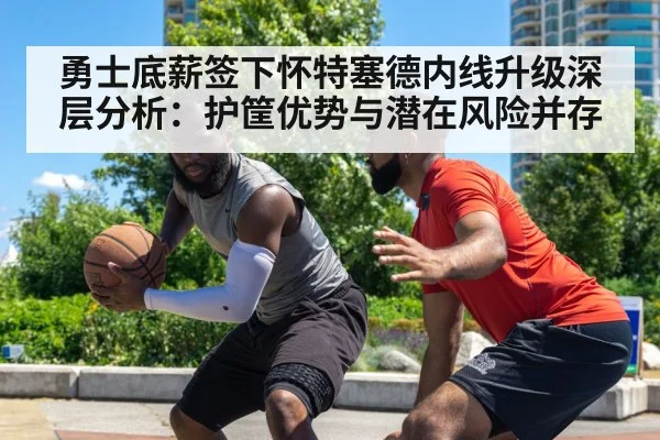 勇士底薪签下怀特塞德内线升级深层分析:护筐优势与潜在风险并存